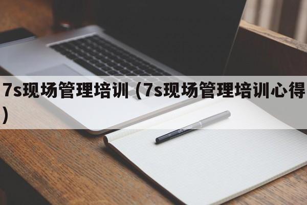 7s现场管理培训 (7s现场管理培训心得)